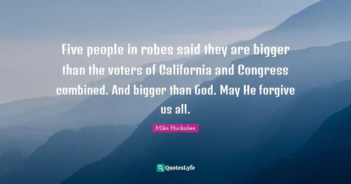 Mike Huckabee Quotes: "Five people in robes said they are bigger than the voters of California and Congress combined. And bigger than God. May He forgive us all."