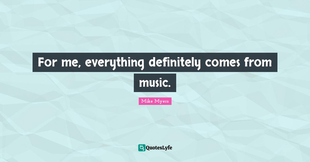 For me, everything definitely comes from music.