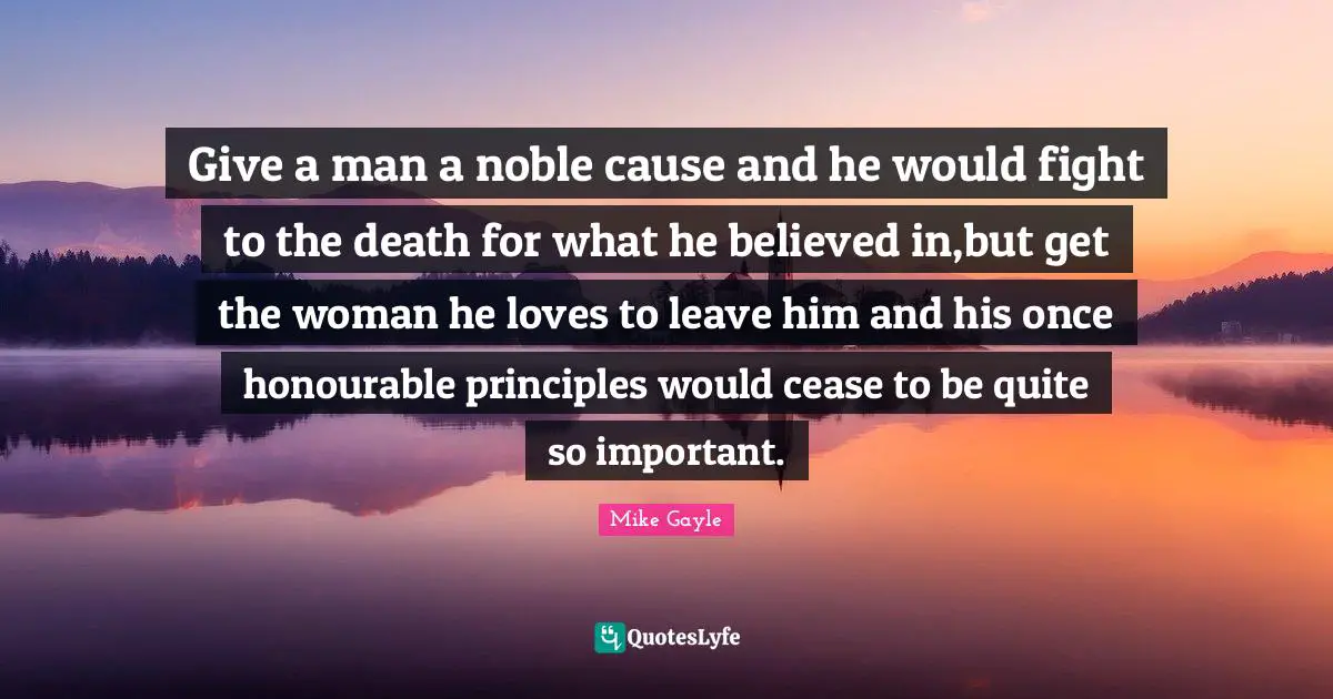 Give a man a noble cause and he would fight to the death for what he believed in,but get the woman he loves to leave him and his once honourable principles would cease to be quite so important.