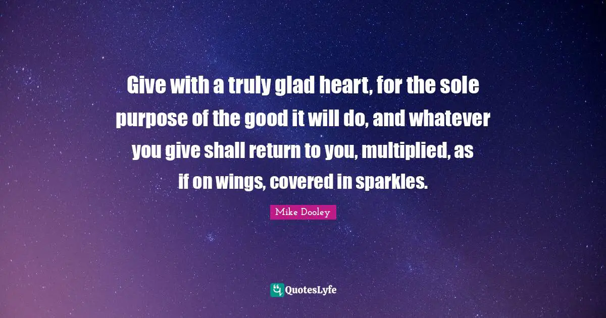 Give with a truly glad heart, for the sole purpose of the good it will do, and whatever you give shall return to you, multiplied, as if on wings, covered in sparkles.