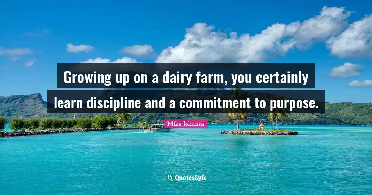 Growing up on a dairy farm, you certainly learn discipline and a commitment to purpose.