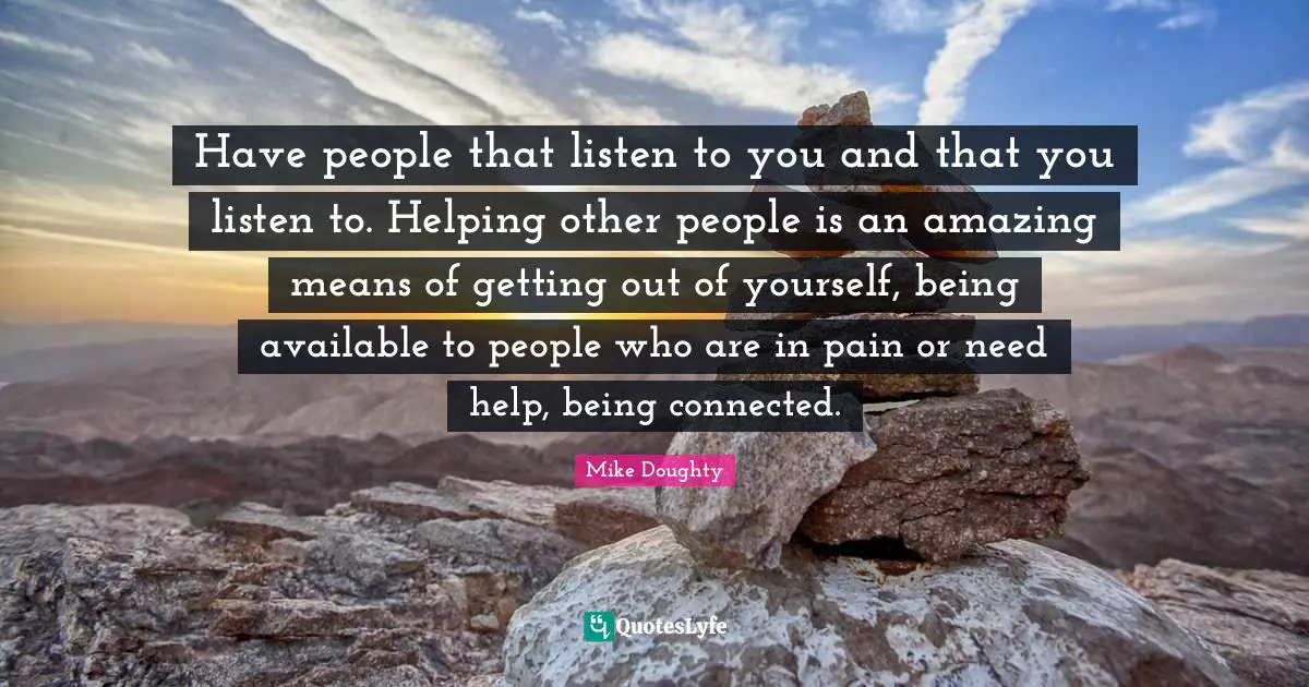Have people that listen to you and that you listen to. Helping other people is an amazing means of getting out of yourself, being available to people who are in pain or need help, being connected.