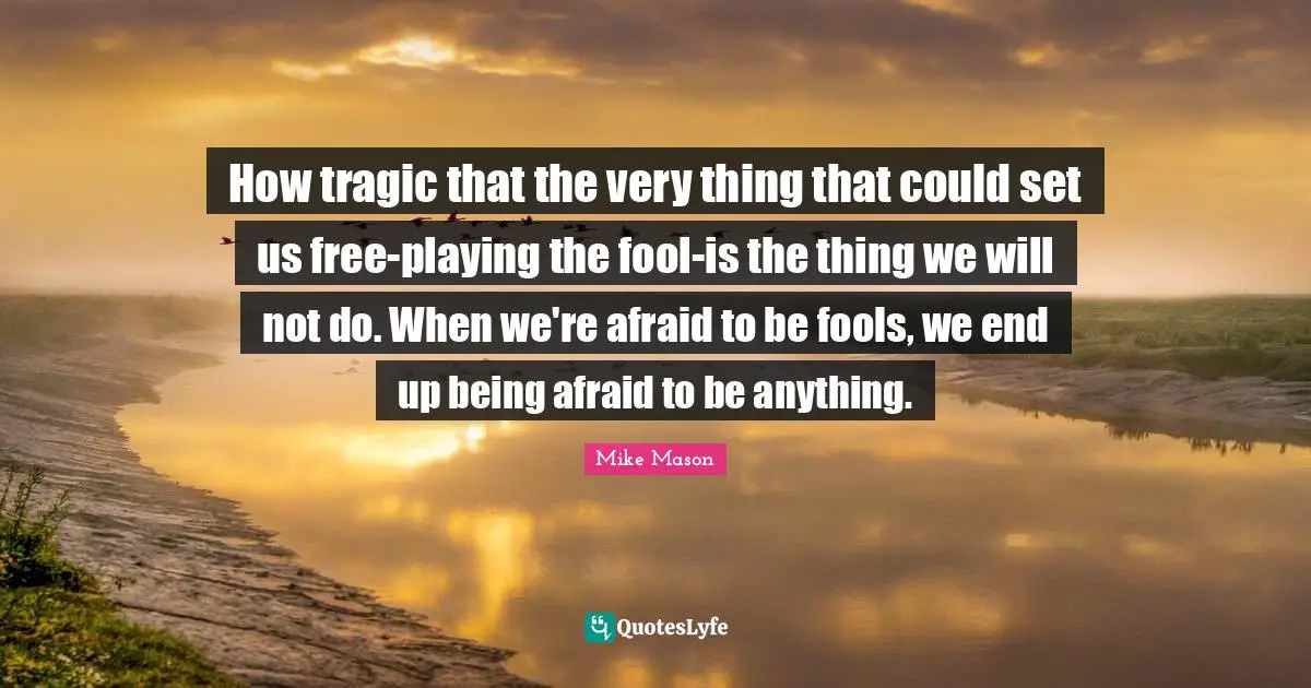 How tragic that the very thing that could set us free-playing the fool-is the thing we will not do. When we're afraid to be fools, we end up being afraid to be anything.