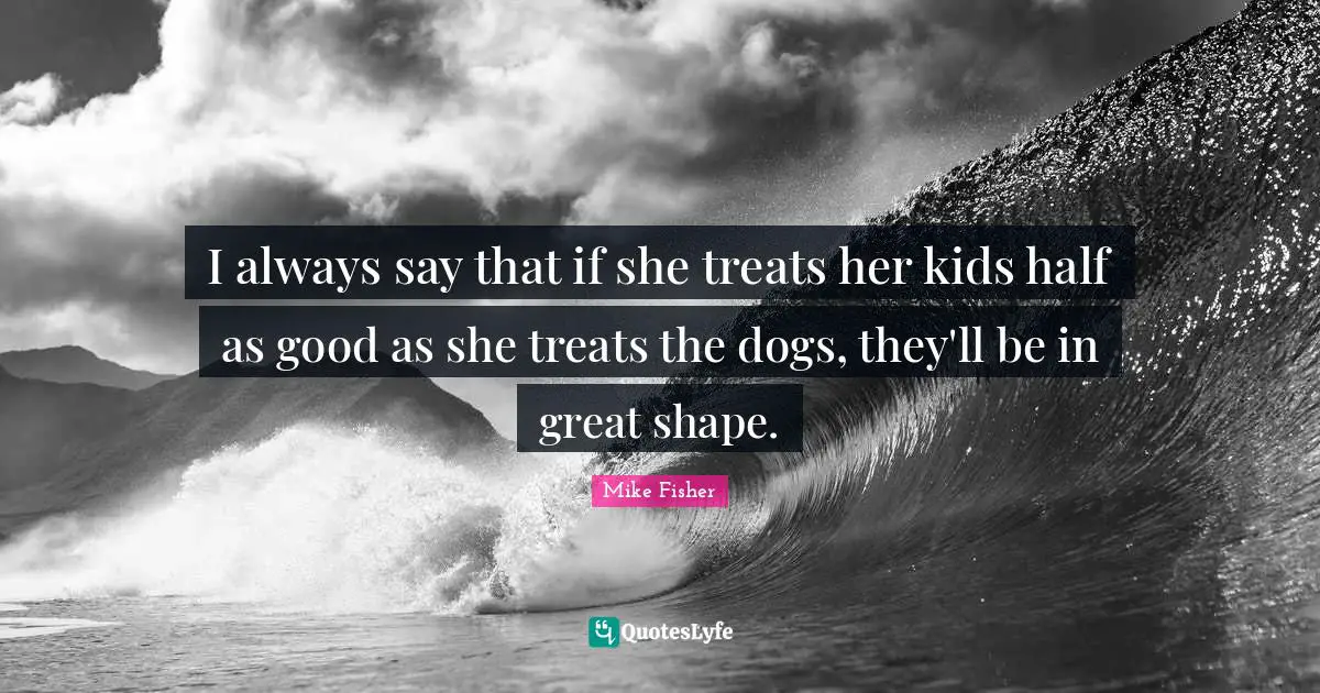 I always say that if she treats her kids half as good as she treats the dogs, they'll be in great shape.