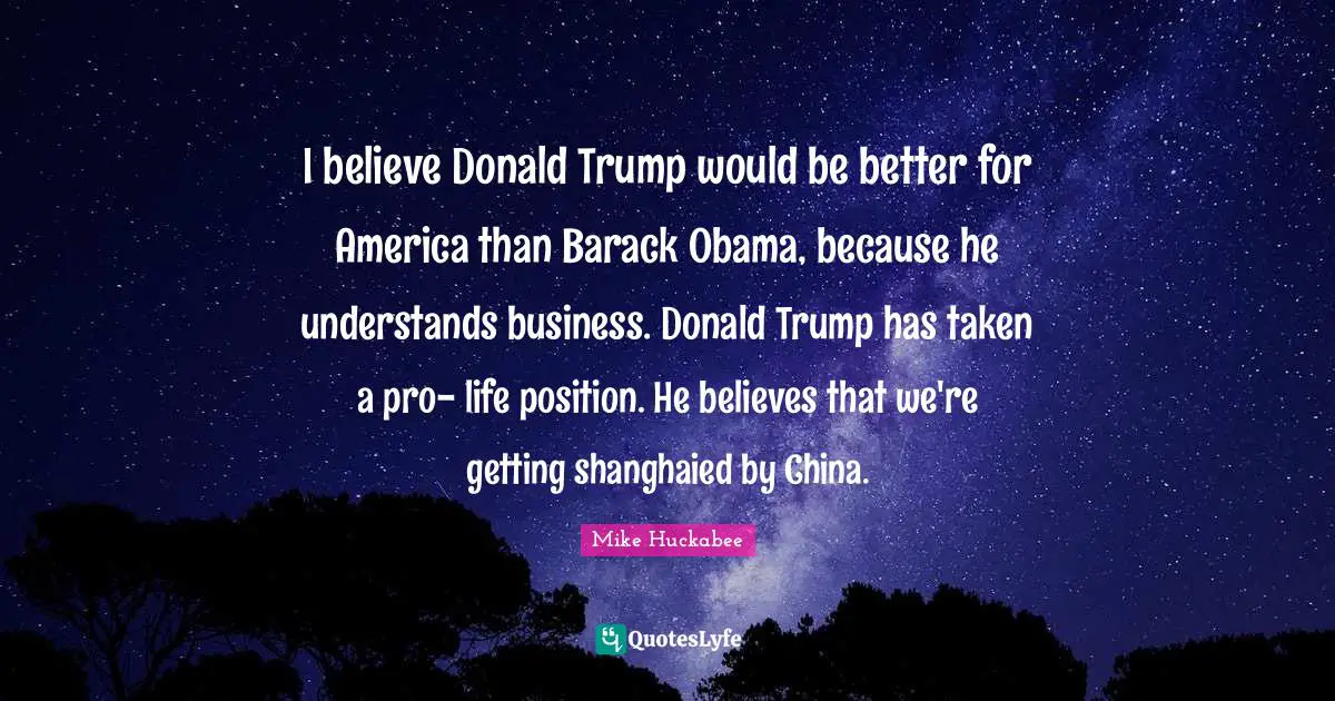 Mike Huckabee Quotes: "I believe Donald Trump would be better for America than Barack Obama, because he understands business. Donald Trump has taken a pro- life position. He believes that we're getting shanghaied by China."