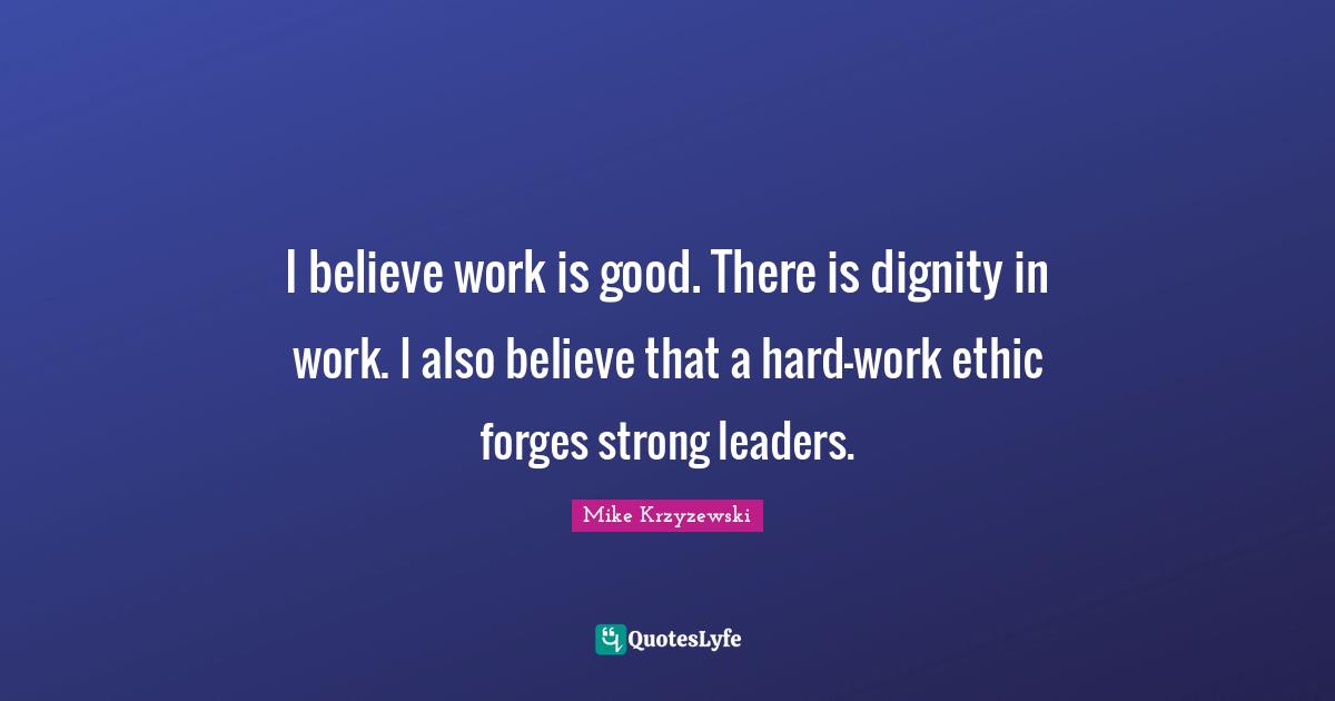 I believe work is good. There is dignity in work. I also believe that a hard-work ethic forges strong leaders.