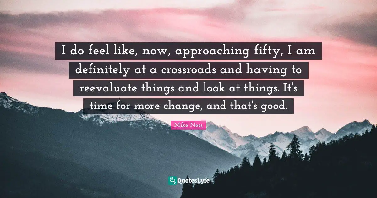 I do feel like, now, approaching fifty, I am definitely at a crossroads and having to reevaluate things and look at things. It's time for more change, and that's good.
