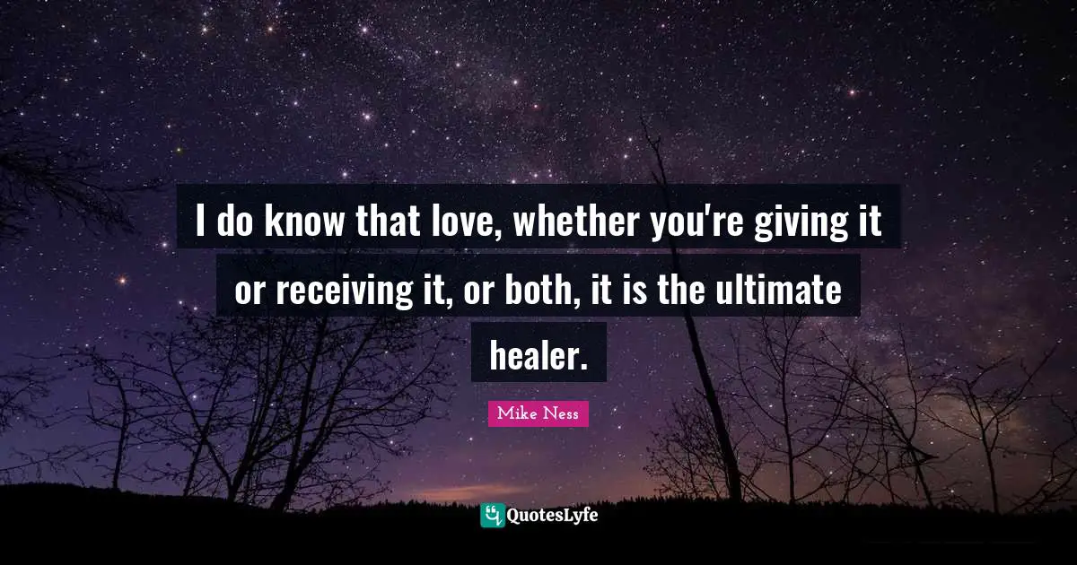 I do know that love, whether you're giving it or receiving it, or both, it is the ultimate healer.
