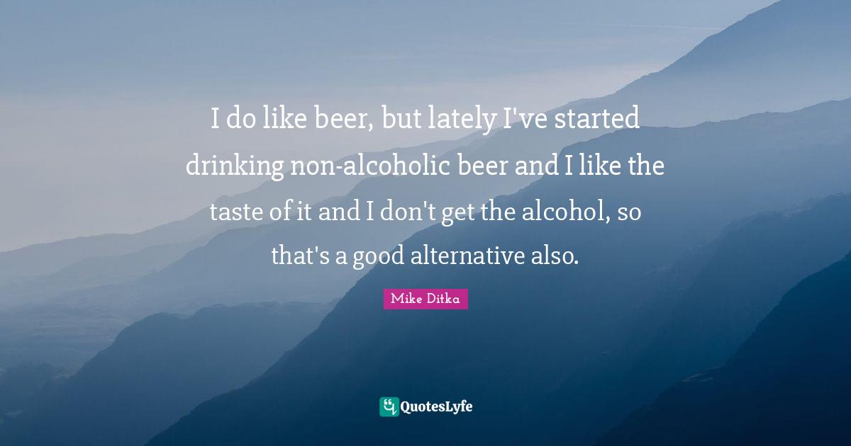 I do like beer, but lately I've started drinking non-alcoholic beer and I like the taste of it and I don't get the alcohol, so that's a good alternative also.