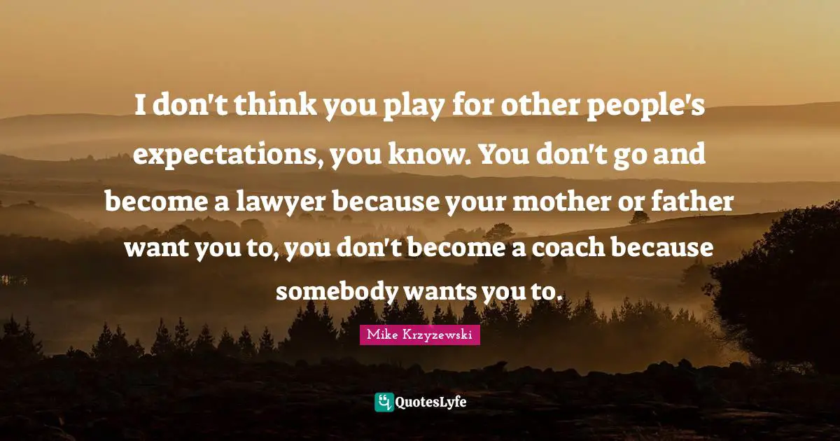 I don't think you play for other people's expectations, you know. You don't go and become a lawyer because your mother or father want you to, you don't become a coach because somebody wants you to.