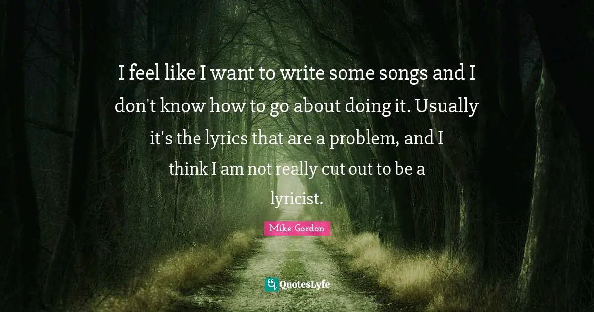 I feel like I want to write some songs and I don't know how to go about doing it. Usually it's the lyrics that are a problem, and I think I am not really cut out to be a lyricist.