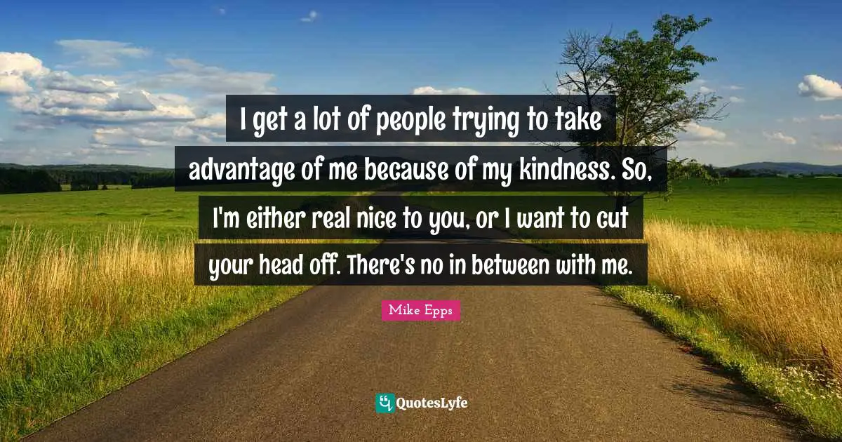 I get a lot of people trying to take advantage of me because of my kindness. So, I'm either real nice to you, or I want to cut your head off. There's no in between with me.