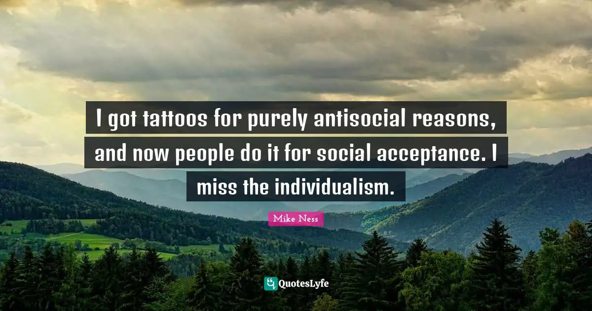 I got tattoos for purely antisocial reasons, and now people do it for social acceptance. I miss the individualism.