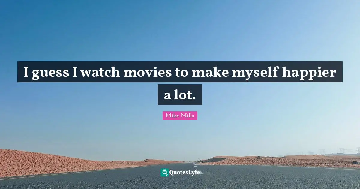 I guess I watch movies to make myself happier a lot.