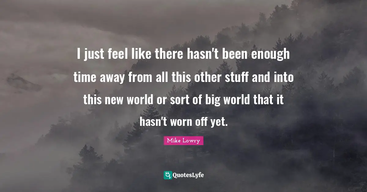 I just feel like there hasn't been enough time away from all this other stuff and into this new world or sort of big world that it hasn't worn off yet.