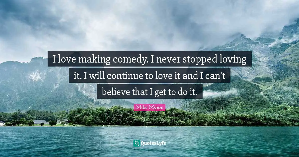 I love making comedy. I never stopped loving it. I will continue to love it and I can't believe that I get to do it.