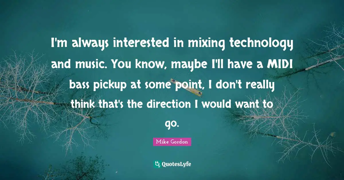 I'm always interested in mixing technology and music. You know, maybe I'll have a MIDI bass pickup at some point, I don't really think that's the direction I would want to go.