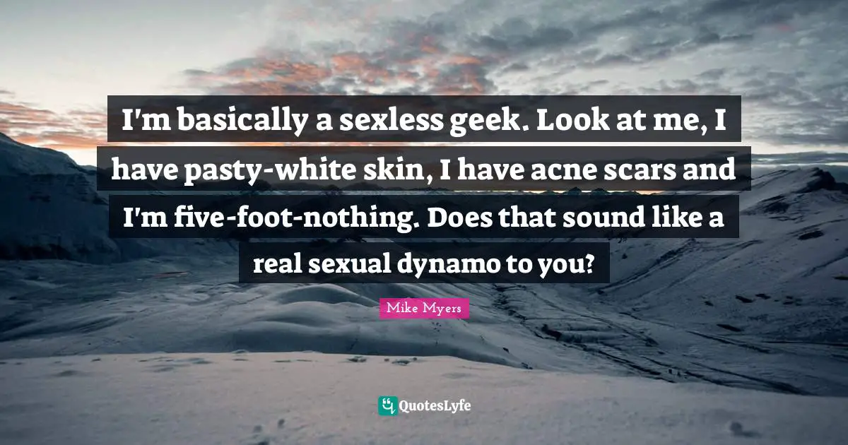 I'm basically a sexless geek. Look at me, I have pasty-white skin, I have acne scars and I'm five-foot-nothing. Does that sound like a real sexual dynamo to you?