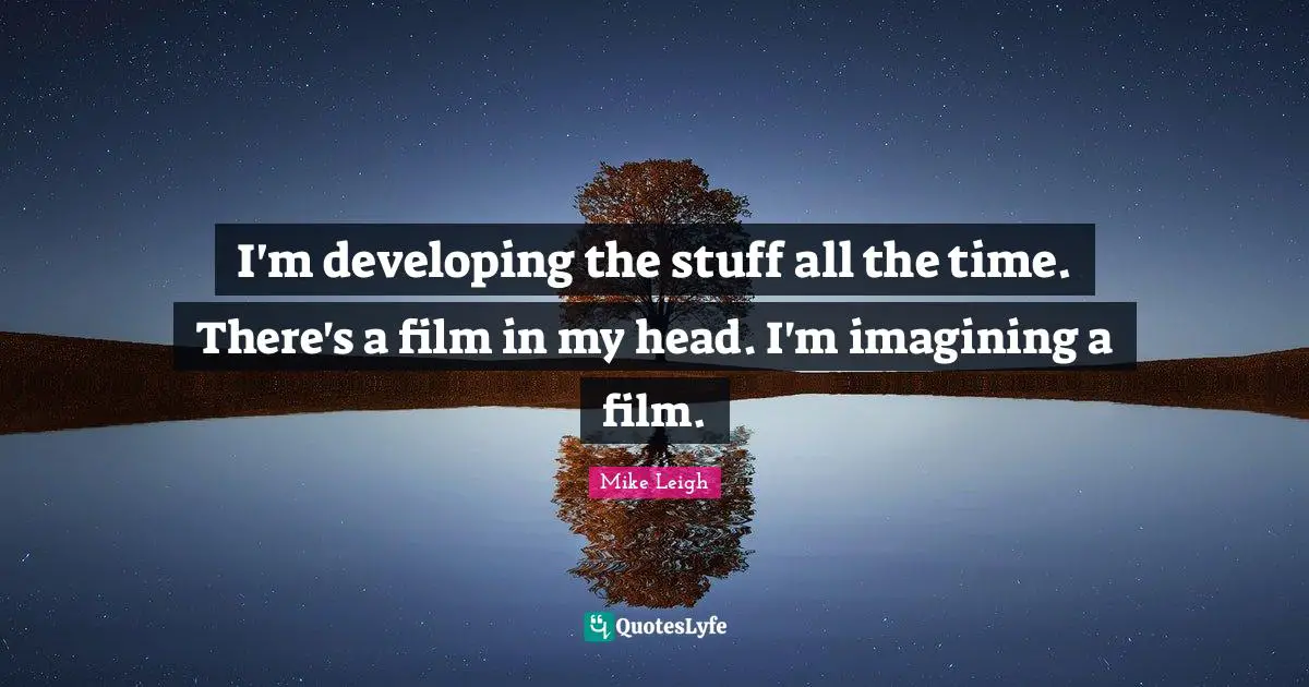 I'm developing the stuff all the time. There's a film in my head. I'm imagining a film.