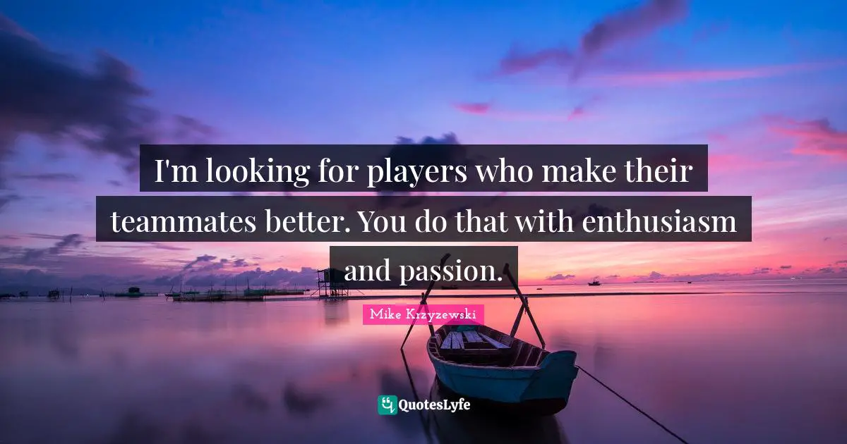 I'm looking for players who make their teammates better. You do that with enthusiasm and passion.