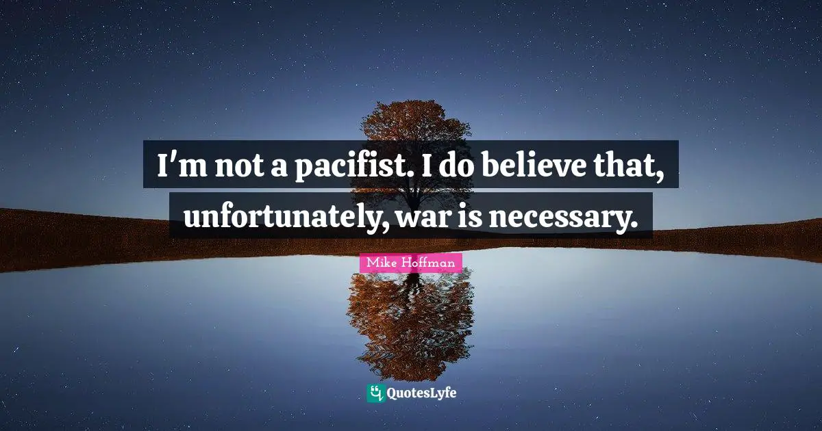 I'm not a pacifist. I do believe that, unfortunately, war is necessary.