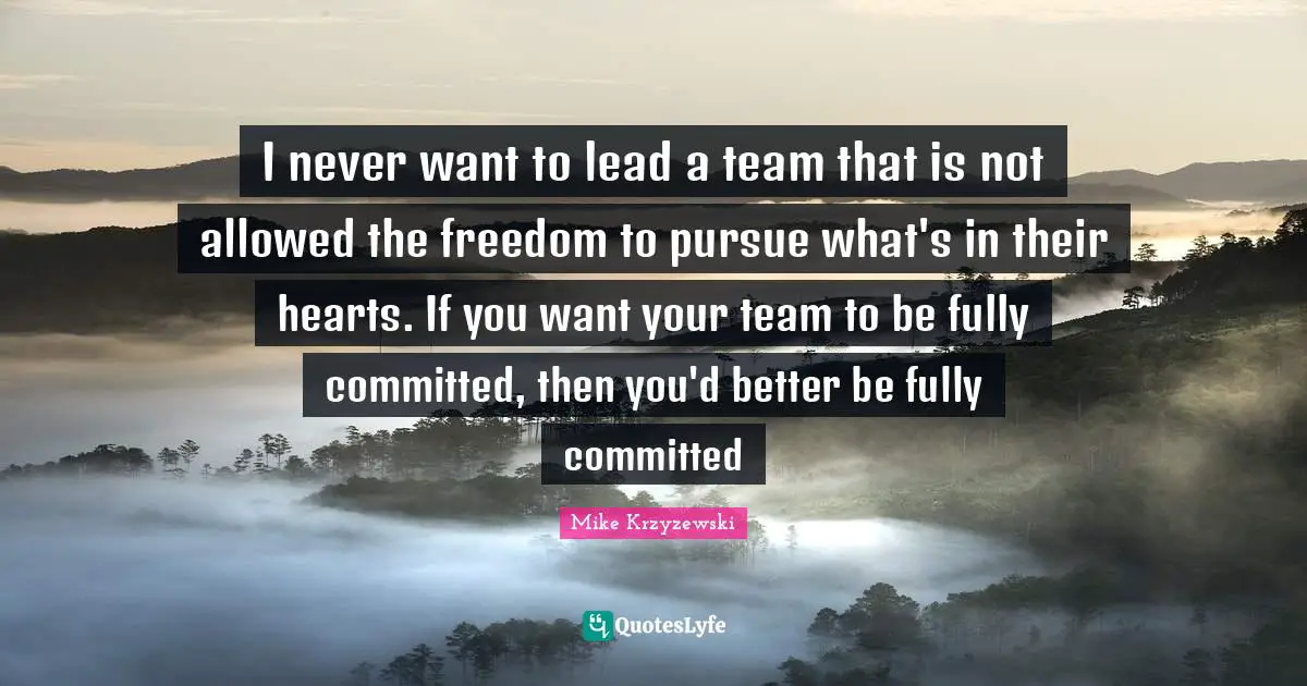 I never want to lead a team that is not allowed the freedom to pursue what's in their hearts. If you want your team to be fully committed, then you'd better be fully committed