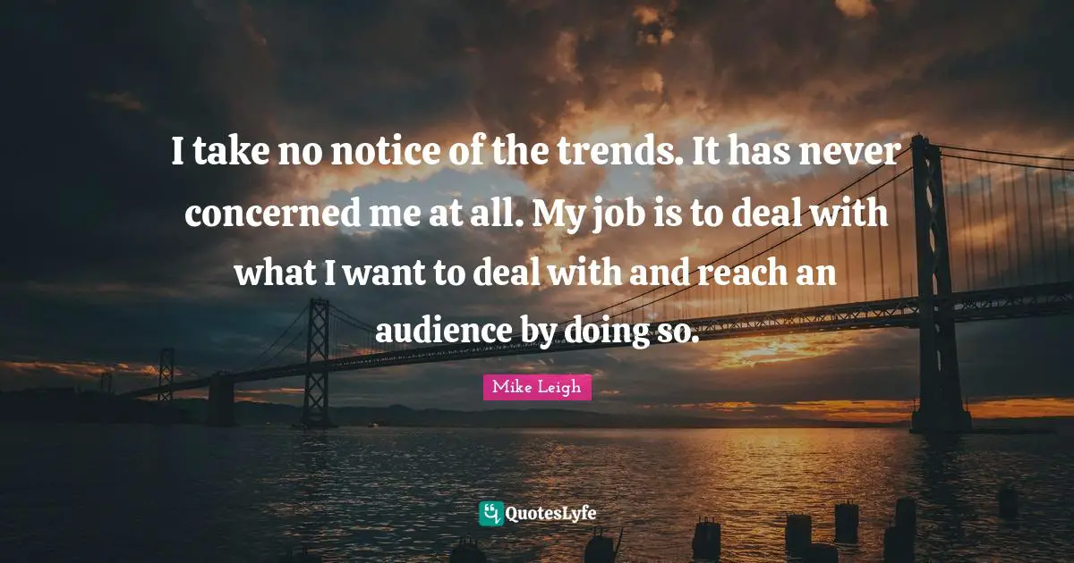 I take no notice of the trends. It has never concerned me at all. My job is to deal with what I want to deal with and reach an audience by doing so.