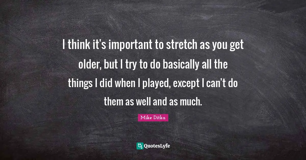 I think it's important to stretch as you get older, but I try to do basically all the things I did when I played, except I can't do them as well and as much.