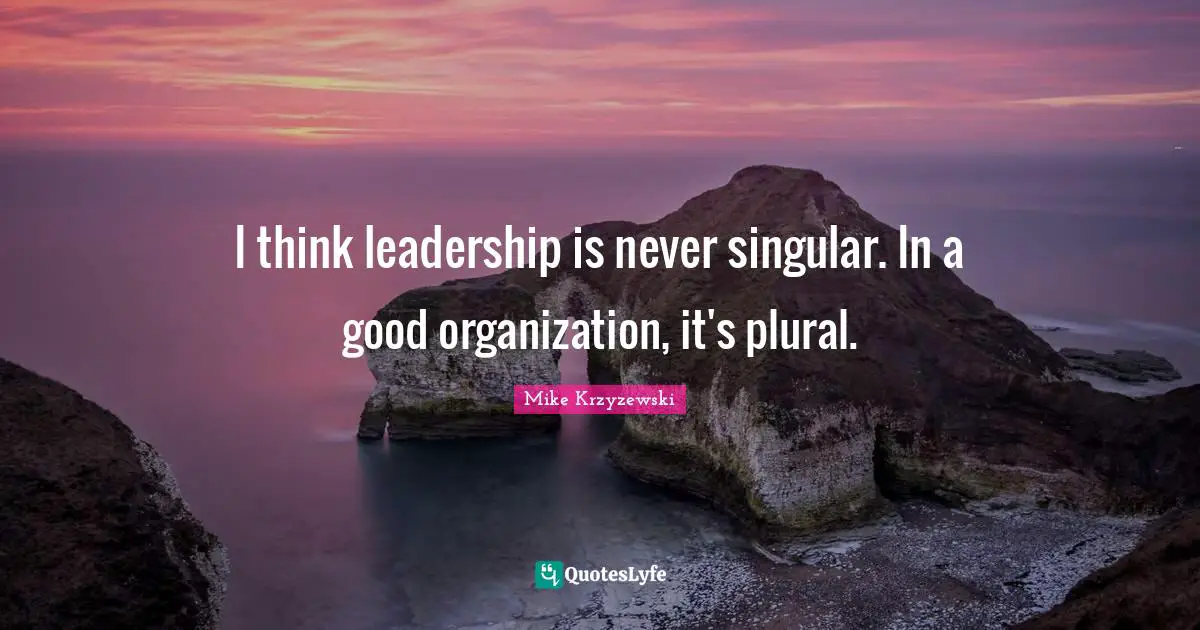 I think leadership is never singular. In a good organization, it's plural.