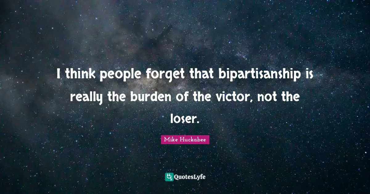 I think people forget that bipartisanship is really the burden of the victor, not the loser.