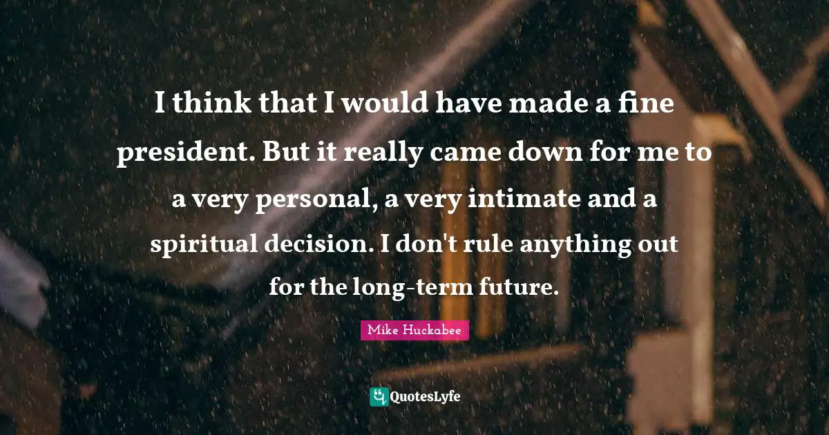 I think that I would have made a fine president. But it really came down for me to a very personal, a very intimate and a spiritual decision. I don't rule anything out for the long-term future.