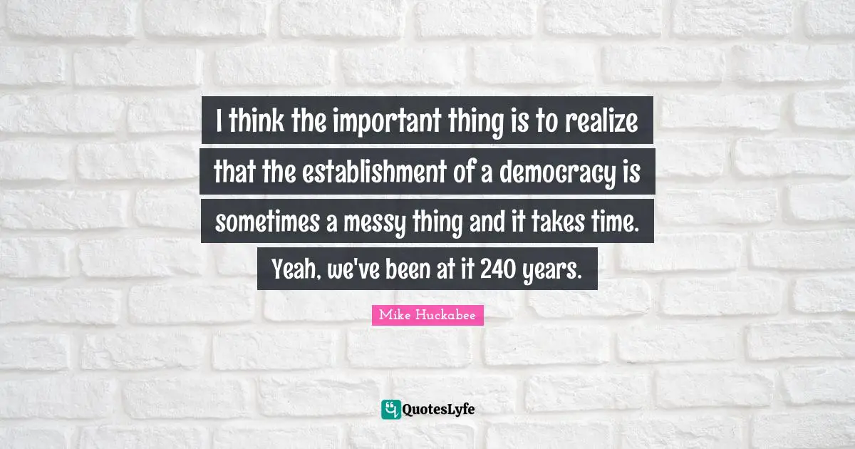 I think the important thing is to realize that the establishment of a democracy is sometimes a messy thing and it takes time. Yeah, we've been at it 240 years.