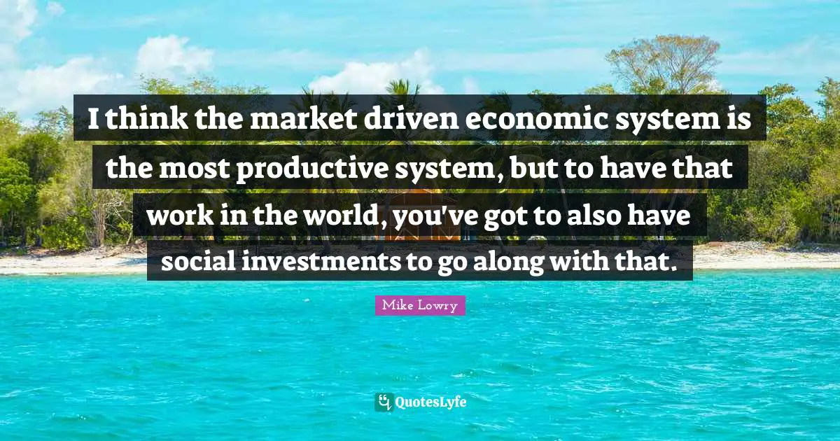 I think the market driven economic system is the most productive system, but to have that work in the world, you've got to also have social investments to go along with that.