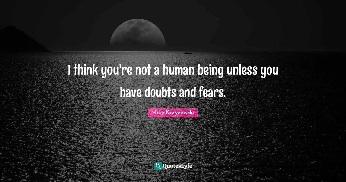 I think you're not a human being unless you have doubts and fears.