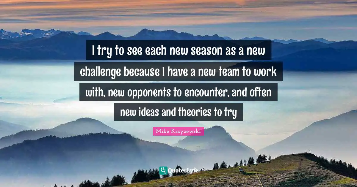 I try to see each new season as a new challenge because I have a new team to work with, new opponents to encounter, and often new ideas and theories to try