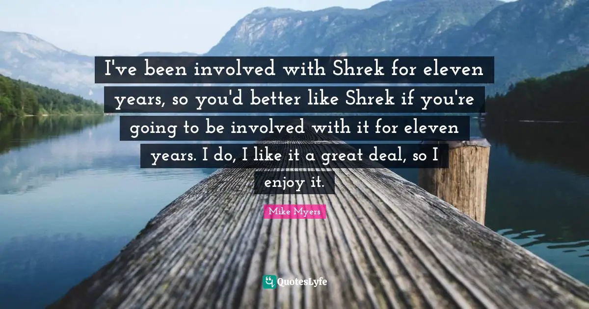 I've been involved with Shrek for eleven years, so you'd better like Shrek if you're going to be involved with it for eleven years. I do, I like it a great deal, so I enjoy it.