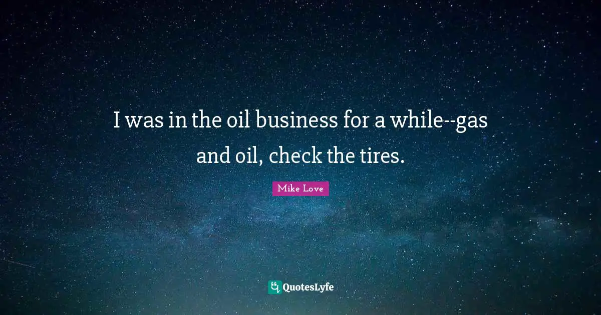 I was in the oil business for a while--gas and oil, check the tires.