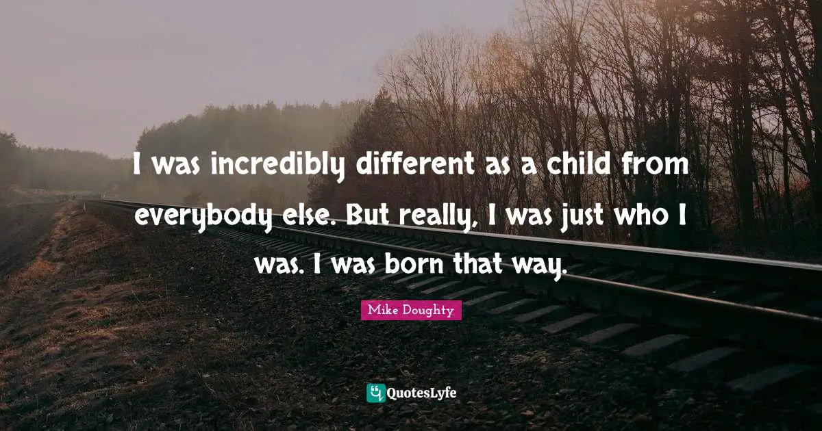 I was incredibly different as a child from everybody else. But really, I was just who I was. I was born that way.