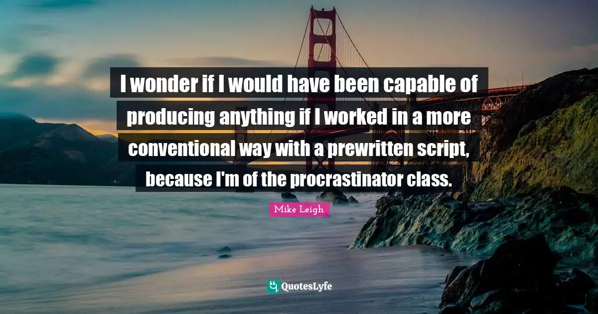 I wonder if I would have been capable of producing anything if I worked in a more conventional way with a prewritten script, because I'm of the procrastinator class.