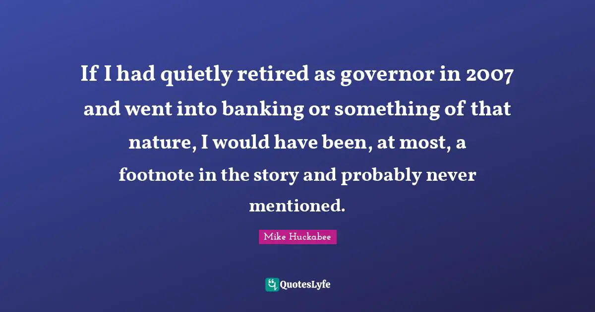 Mike Huckabee Quotes: "If I had quietly retired as governor in 2007 and went into banking or something of that nature, I would have been, at most, a footnote in the story and probably never mentioned."