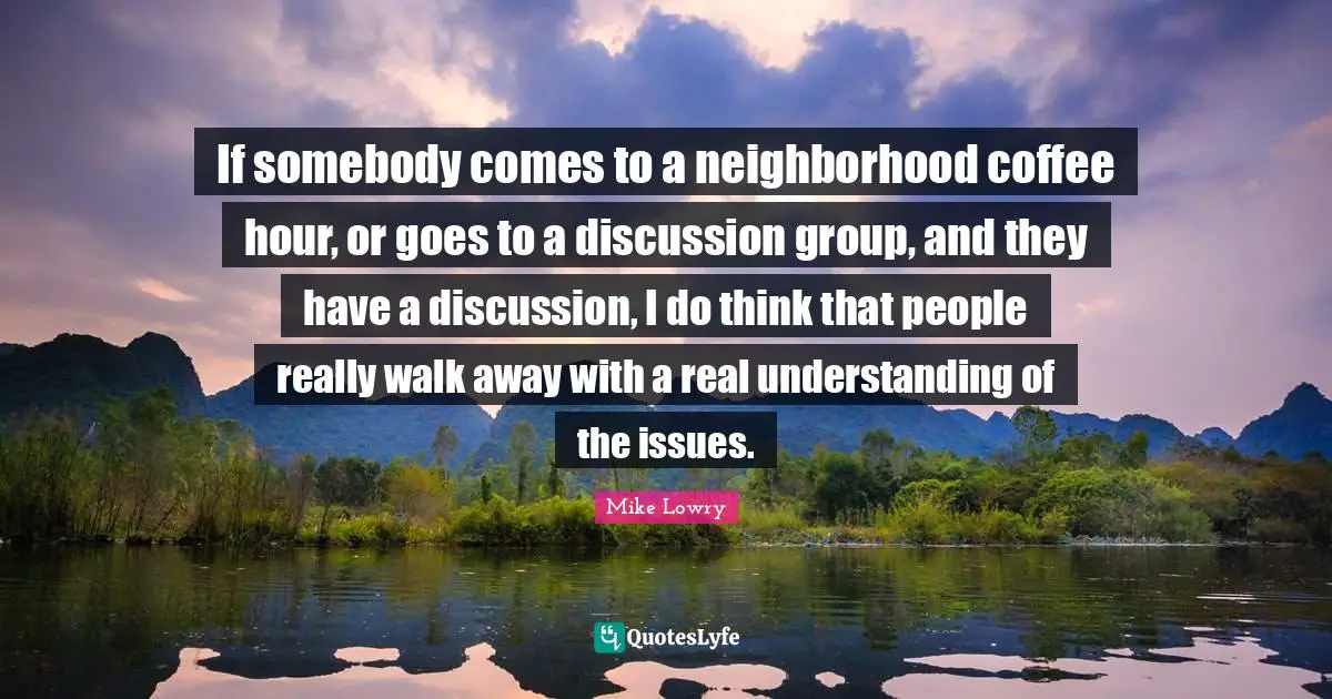 If somebody comes to a neighborhood coffee hour, or goes to a discussion group, and they have a discussion, I do think that people really walk away with a real understanding of the issues.