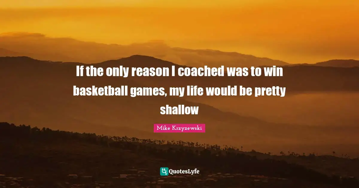 If the only reason I coached was to win basketball games, my life would be pretty shallow