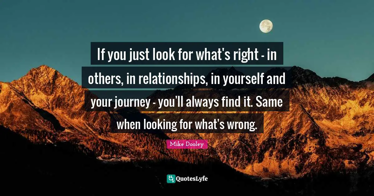 If you just look for what's right - in others, in relationships, in yourself and your journey - you'll always find it. Same when looking for what's wrong.