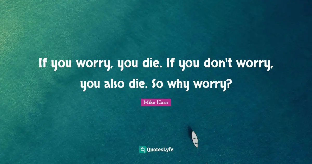 If you worry, you die. If you don't worry, you also die. So why worry?