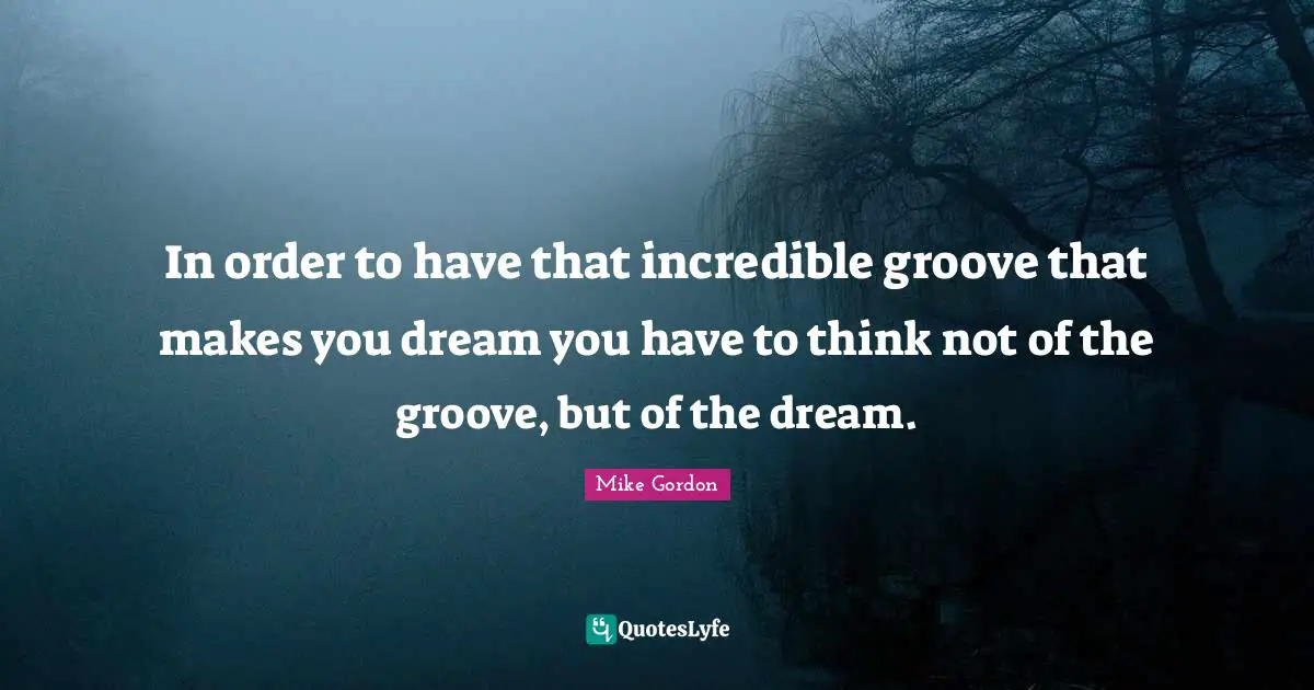 In order to have that incredible groove that makes you dream you have to think not of the groove, but of the dream.