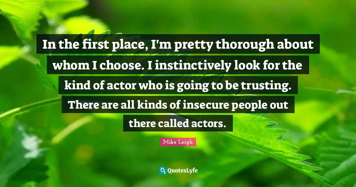 In the first place, I'm pretty thorough about whom I choose. I instinctively look for the kind of actor who is going to be trusting. There are all kinds of insecure people out there called actors.