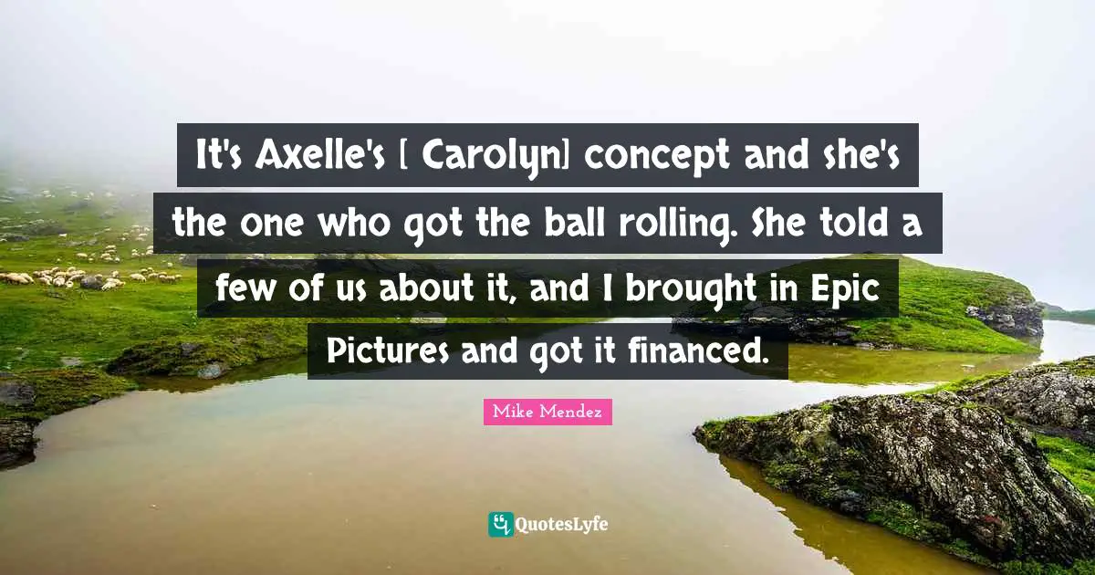 It's Axelle's [ Carolyn] concept and she's the one who got the ball rolling. She told a few of us about it, and I brought in Epic Pictures and got it financed.