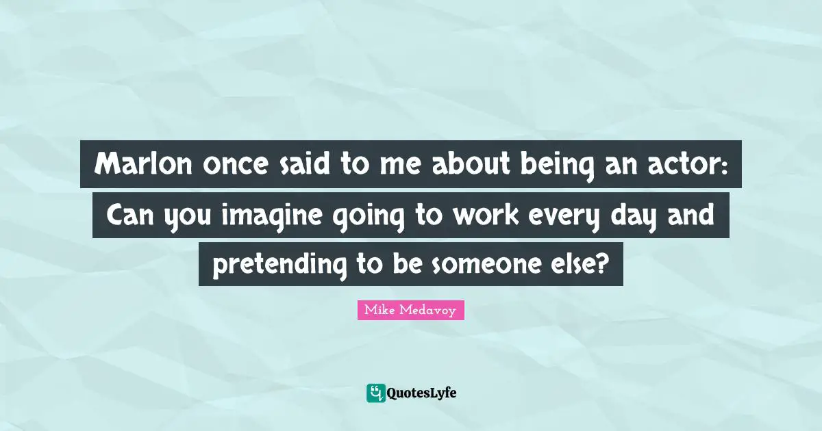 Marlon once said to me about being an actor: Can you imagine going to work every day and pretending to be someone else?