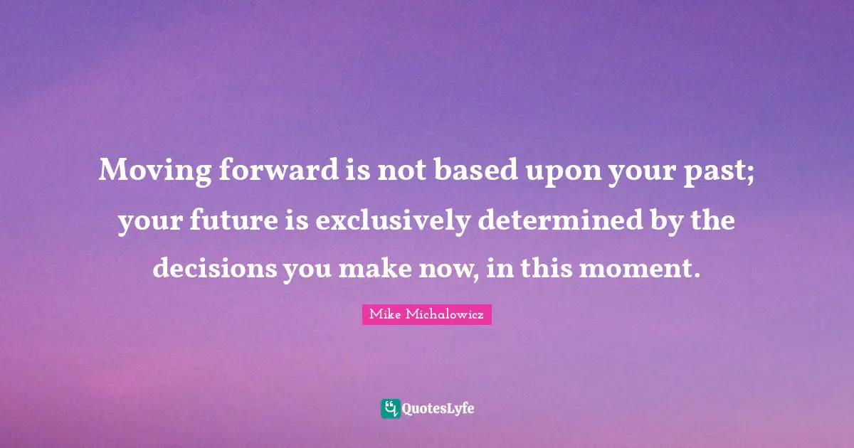 Moving forward is not based upon your past; your future is exclusively determined by the decisions you make now, in this moment.