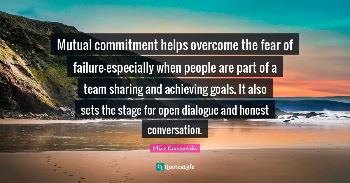 Mutual commitment helps overcome the fear of failure—especially when people are part of a team sharing and achieving goals. It also sets the stage for open dialogue and honest conversation.